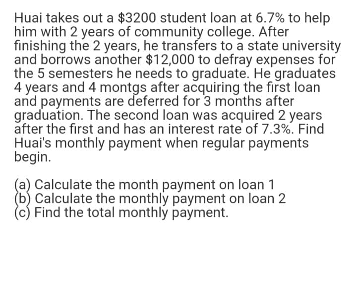 Huai takes out a $3200 student loan at 6.7% to help
him with 2 years of community college. After
finishing the 2 years, he transfers to a state university
and borrows another $12,000 to defray expenses for
the 5 semesters he needs to graduate. He graduates
4 years and 4 montgs after acquiring the first loan
and payments are deferred for 3 months after
graduation. The second loan was acquired 2 years
after the first and has an interest rate of 7.3%. Find
Huai's monthly payment when regular payments
begin.
(a) Calculate the month payment on loan 1
(b) Calculate the monthly payment on loan 2
(c) Find the total monthly payment.
