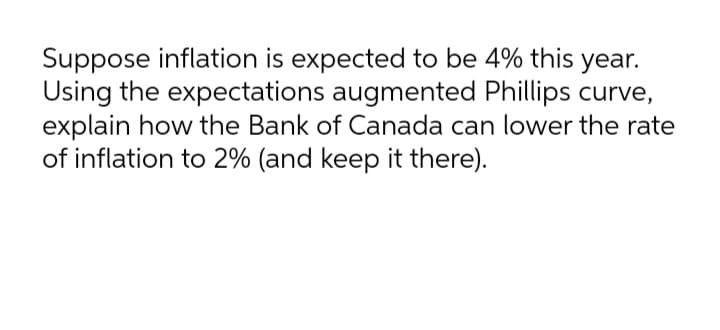 Suppose inflation is expected to be 4% this year.
Using the expectations augmented Phillips curve,
explain how the Bank of Canada can lower the rate
of inflation to 2% (and keep it there).
