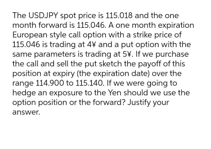The USDJPY spot price is 115.018 and the one
month forward is 115.046. A one month expiration
European style call option with a strike price of
115.046 is trading at 4¥ and a put option with the
same parameters is trading at 5¥. If we purchase
the call and sell the put sketch the payoff of this
position at expiry (the expiration date) over the
range 114.900 to 115.140. If we were going to
hedge an exposure to the Yen should we use the
option position or the forward? Justify your
answer.
