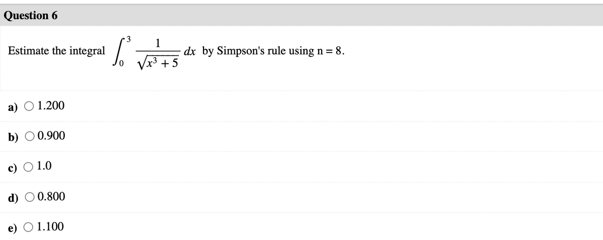 Question 6
3
Estimate the integral
1
dx by Simpson's rule using n =
x3 +5
a)
1.200
b) O 0.900
c) O 1.0
d) O 0.800
e) О 1.100
