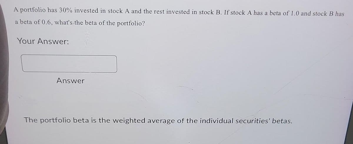 A portfolio has 30% invested in stock A and the rest invested in stock B. If stock A has a beta of 1.0 and stock B has
a beta of 0.6, what's the beta of the portfolio?
Your Answer:
Answer
The portfolio beta is the weighted average of the individual securities' betas.