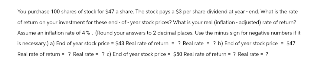 You purchase 100 shares of stock for $47 a share. The stock pays a $3 per share dividend at year - end. What is the rate
of return on your investment for these end-of-year stock prices? What is your real (inflation - adjusted) rate of return?
Assume an inflation rate of 4%. (Round your answers to 2 decimal places. Use the minus sign for negative numbers if it
is necessary.) a) End of year stock price = $43 Real rate of return = ? Real rate= ? b) End of year stock price = $47
Real rate of return= ? Real rate= ? c) End of year stock price = $50 Real rate of return= ? Real rate = ?