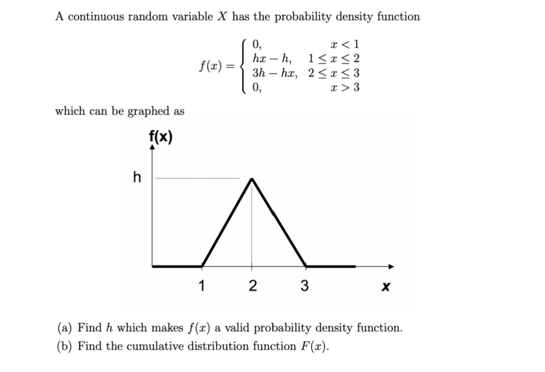 A continuous random variable X has the probability density function
0,
hx - h,
3h-hx,
0,
which can be graphed as
f(x)
h
f(x) =
x < 1
1≤x≤2
2≤ x ≤ 3
x > 3
2 3
X
(a) Find h which makes f(x) a valid probability density function.
(b) Find the cumulative distribution function F(x).
