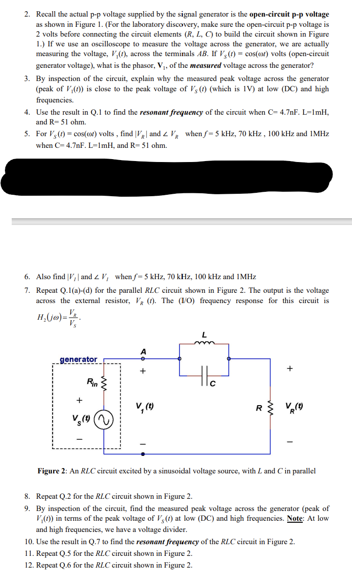 2. Recall the actual p-p voltage supplied by the signal generator is the open-circuit p-p voltage
as shown in Figure 1. (For the laboratory discovery, make sure the open-circuit p-p voltage is
2 volts before connecting the circuit elements (R, L, C) to build the circuit shown in Figure
1.) If we use an oscilloscope to measure the voltage across the generator, we are actually
measuring the voltage, V₁(t), across the terminals AB. If Vs (t) = cos(ot) volts (open-circuit
generator voltage), what is the phasor, V₁, of the measured voltage across the generator?
3. By inspection of the circuit, explain why the measured peak voltage across the generator
(peak of V₁(t)) is close to the peak voltage of Vs (t) (which is 1V) at low (DC) and high
frequencies.
4. Use the result in Q.1 to find the resonant frequency of the circuit when C= 4.7nF. L=1mH,
and R= 51 ohm.
5. For Vs (t) = cos(ot) volts, find |VR| and Z VR when f= 5 kHz, 70 kHz, 100 kHz and 1MHz
when C= 4.7nF. L=1mH, and R= 51 ohm.
6. Also find V, and ZV, when f= 5 kHz, 70 kHz, 100 kHz and 1MHz
7. Repeat Q.1(a)-(d) for the parallel RLC circuit shown in Figure 2. The output is the voltage
across the external resistor, VR (t). The (I/O) frequency response for this circuit is
VR
H₂(jo)= V/
Vs
generator
+
Rin
A
+
V₁ (t)
L
R
+
Figure 2: An RLC circuit excited by a sinusoidal voltage source, with L and C in parallel
8. Repeat Q.2 for the RLC circuit shown in Figure 2.
9. By inspection of the circuit, find the measured peak voltage across the generator (peak of
V₁(t)) in terms of the peak voltage of Vs (t) at low (DC) and high frequencies. Note: At low
and high frequencies, we have a voltage divider.
10. Use the result in Q.7 to find the resonant frequency of the RLC circuit in Figure 2.
11. Repeat Q.5 for the RLC circuit shown in Figure 2.
12. Repeat Q.6 for the RLC circuit shown in Figure 2.