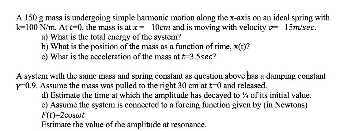 A 150 g mass is undergoing simple harmonic motion along the x-axis on an ideal spring with
k=100 N/m. At t=0, the mass is at x=-10cm and is moving with velocity v=-15m/sec.
a) What is the total energy of the system?
b) What is the position of the mass as a function of time, x(t)?
c) What is the acceleration of the mass at t=3.5sec?
A system with the same mass and spring constant as question above has a damping constant
y=0.9. Assume the mass was pulled to the right 30 cm at t=0 and released.
d) Estimate the time at which the amplitude has decayed to 4 of its initial value.
e) Assume the system is connected to a forcing function given by (in Newtons)
F(t)=2coswt
Estimate the value of the amplitude at resonance.
