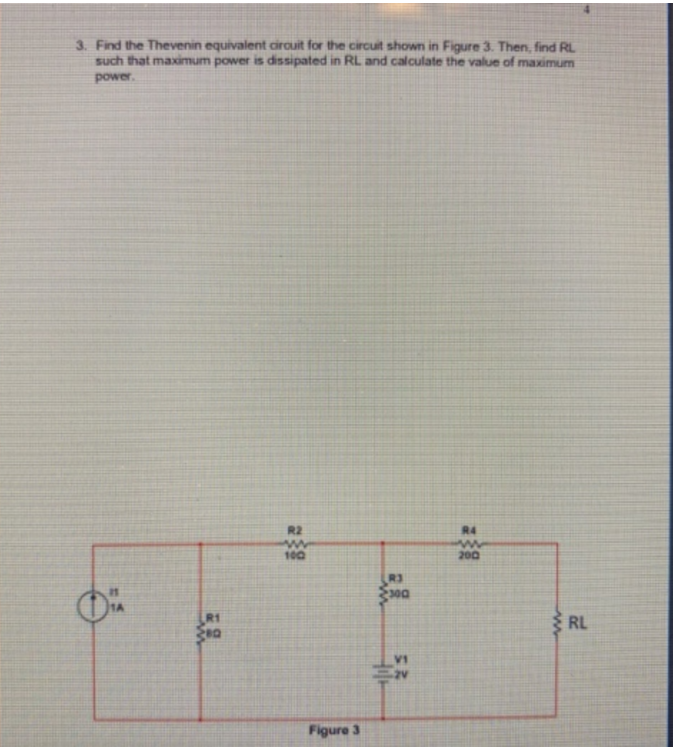 3. Find the Thevenin equivalent circuit for the circuit shown in Figure 3. Then, find RL
such that maximum power is dissipated in RL and calculate the value of maximum
power.
Ő
R1
280
R2
100
Figure 3
R3
300
V1
2V
R4
www
200
RL