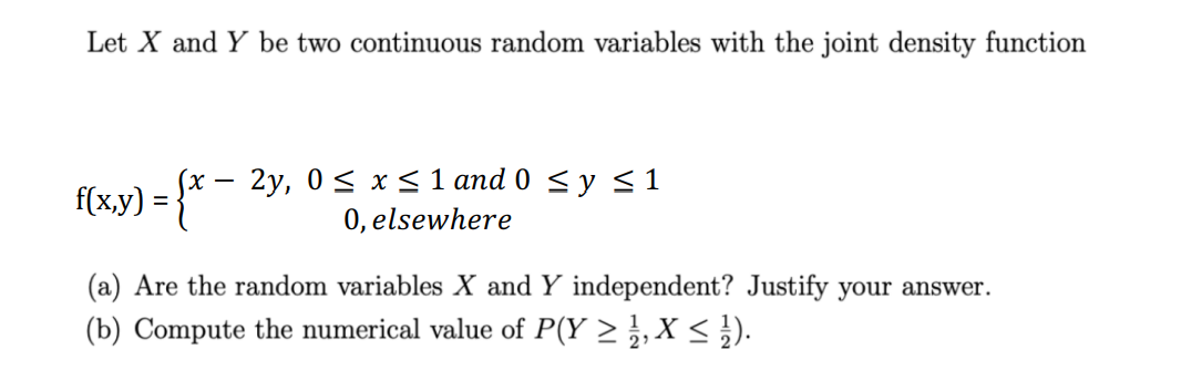 Let X and Y be two continuous random variables with the joint density function
f(x,y) = {x
2y, 0≤ x ≤ 1 and 0 ≤ y ≤ 1
0, elsewhere
(a) Are the random variables X and Y independent? Justify your answer.
(b) Compute the numerical value of P(Y ≥ 1, X ≤ ¹1).