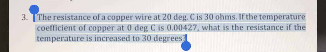 3. TThe resistance of a copper wire at 20 deg. C is 30 ohms. If the temperature
coefficient of copper at 0 deg C is 0.00427, what is the resistance if the
temperature is increased to 30 degrees
