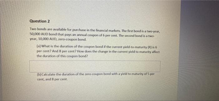 Question 2
Two bonds are available for purchase in the financial markets. The first bond is a two-year,
50,000 AUD bond that pays an annual coupon of 6 per cent. The second bond is a two-
year, 10,000 AUD, zero-coupon bond.
(a) What is the duration of the coupon bond if the current yield-to-maturity (R) is 6
per cent? And 8 per cent? How does the change in the current yield to maturity affect
the duration of this coupon bond?
(b) Calculate the duration of the zero-coupon bond with a yield to maturity of 5 per
cent, and 8 per cent.
