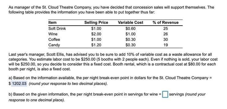 As manager of the St. Cloud Theatre Company, you have decided that concession sales will support themselves. The
following table provides the information you have been able to put together thus far:
Item
Selling Price
$1.00
Variable Cost
% of Revenue
Soft Drink
$0.60
25
Wine
$2.00
$1.00
26
Coffee
$1.00
$0.30
30
Candy
$1.20
$0.30
19
Last year's manager, Scott Ellis, has advised you to be sure to add 10% of variable cost as a waste allowance for all
categories. You estimate labor cost to be $250.00 (5 booths with 2 people each). Even if nothing is sold, your labor cost
will be $250.00, so you decide to consider this a fixed cost. Booth rental, which is a contractual cost at $80.00 for each
booth per night, is also a fixed cost.
a) Based on the information available, the per night break-even point in dollars for the St. Cloud Theatre Company =
$ 1202.03 (round your response to two decimal places).
b) Based on the given information, the per night break-even point in servings for wine =
servings (round your
response to one decimal place).
