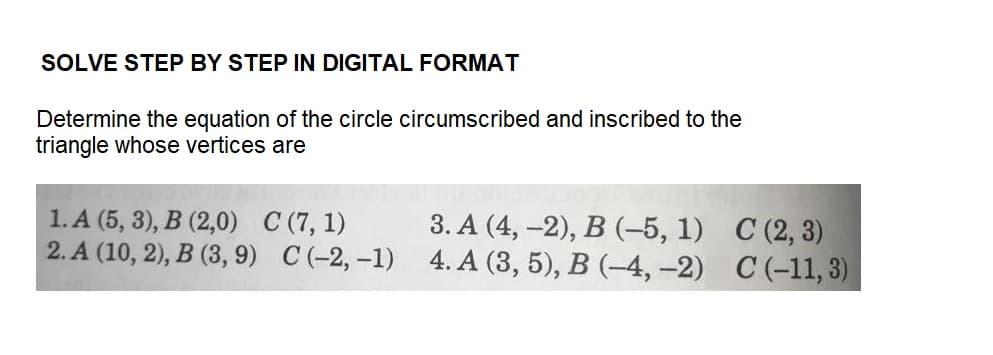 SOLVE STEP BY STEP IN DIGITAL FORMAT
Determine the equation of the circle circumscribed and inscribed to the
triangle whose vertices are
1. A (5, 3), B (2,0) C (7, 1)
2.A (10, 2), B (3, 9) C (-2,-1)
3. A (4, -2), B (-5, 1)
4. A (3, 5), B (-4,-2)
C (2, 3)
C (-11, 3)