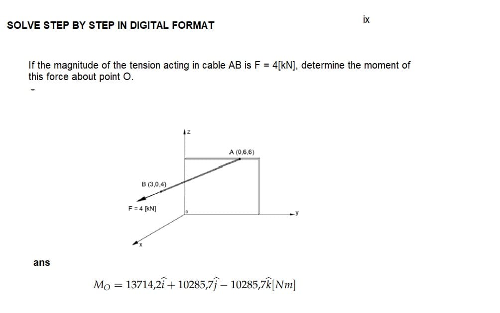 SOLVE STEP BY STEP IN DIGITAL FORMAT
If the magnitude of the tension acting in cable AB is F = 4[kN], determine the moment of
this force about point O.
ans
B (3,0,4)
F = 4 [kN]
IZ
A (0,6,6)
ix
Mo = 13714,21 +10285,71 — 10285,7k[Nm]