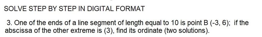 SOLVE STEP BY STEP IN DIGITAL FORMAT
3. One of the ends of a line segment of length equal to 10 is point B (-3, 6); if the
abscissa of the other extreme is (3), find its ordinate (two solutions).