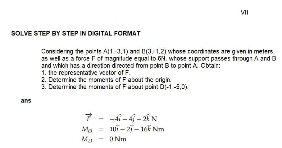 SOLVE STEP BY STEP IN DIGITAL FORMAT
ans
Considering the points A(1,-3,1) and B(3,-1,2) whose coordinates are given in meters,
as well as a force F of magnitude equal to 6N, whose support passes through A and B
and which has a direction directed from point B to point A. Obtain:
1. the representative vector of F.
2. Determine the moments of F about the origin.
3. Determine the moments of F about point D(-1,-5,0).
F = -41-41-2kN
Mo
Mp = 0 Nm
=
107-21 - 16k Nm
VII