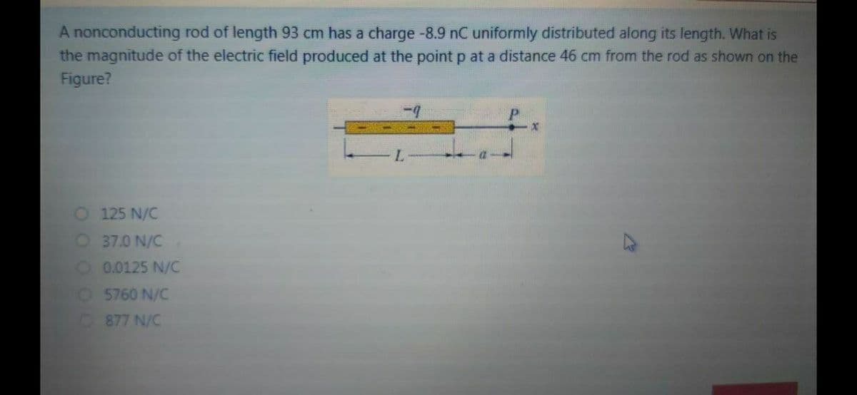 A nonconducting rod of length 93 cm has a charge-8.9 nC uniformly distributed along its length. What is
the magnitude of the electric field produced at the point p at a distance 46 cm from the rod as shown on the
Figure?
O 125 N/C
O37.0 N/C
O. 0.0125 N/C
O 5760 N/C
O877 N/C
