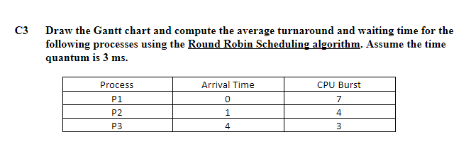 C3 Draw the Gantt chart and compute the average turnaround and waiting time for the
following processes using the Round Robin Scheduling algorithm. Assume the time
quantum is 3 ms.
Process
Arrival Time
CPU Burst
P1
7
P2
1.
4
P3
4
3
