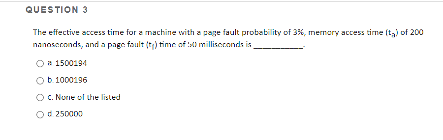 QUESTION 3
The effective access time for a machine with a page fault probability of 3%, memory access time (tą) of 200
nanoseconds, and a page fault (tf) time of 50 milliseconds is
a. 1500194
b. 1000196
O C. None of the listed
d. 250000
