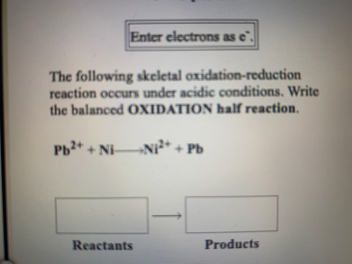 Enter electrons as e".
The following skeletal oxidation-reduction
reaction occurs under acidic conditions. Write
the balanced OXIDATION half reaction.
Pb* + Ni
NI* + Pb
Reactants
Products
