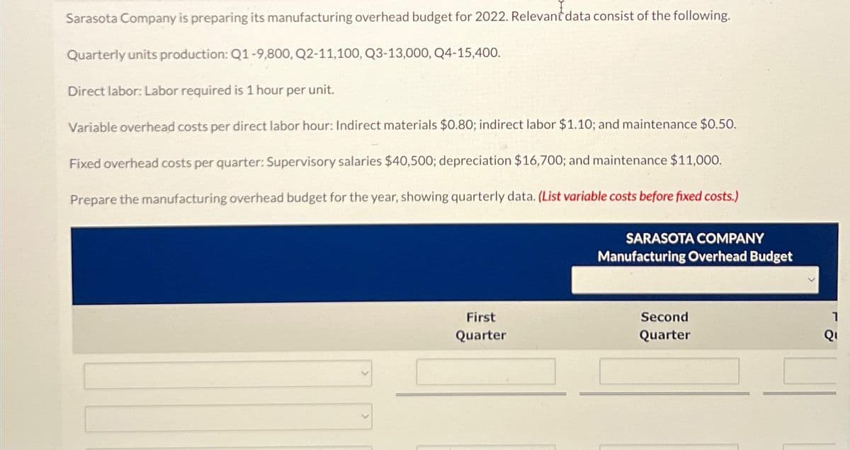 Sarasota Company is preparing its manufacturing overhead budget for 2022. Relevant data consist of the following.
Quarterly units production: Q1-9,800, Q2-11,100, Q3-13,000, Q4-15,400.
unit.
Direct labor: Labor required is 1 hour per
Variable overhead costs per direct labor hour: Indirect materials $0.80; indirect labor $1.10; and maintenance $0.50.
Fixed overhead costs per quarter: Supervisory salaries $40,500; depreciation $16,700; and maintenance $11,000.
Prepare the manufacturing overhead budget for the year, showing quarterly data. (List variable costs before fixed costs.)
First
Quarter
SARASOTA COMPANY
Manufacturing Overhead Budget
Second
Quarter
1
Qı