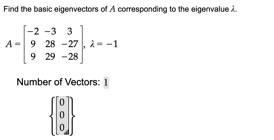 Find the basic eigenvectors of A corresponding to the eigenvalue >.
-2 -3 3
A = 9 28 -27 λ = -1
9 29-28
Number of Vectors: 1
[{]}
