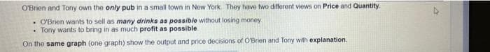 O'Brien and Tony own the only pub in a small town in New York They have two different views on Price and Quantity.
• O'Brien wants to sell as many drinks as possible without losing money
• Tony wants to bring in as much profit as possible
On the same graph (one graph) show the output and price decisions of O'Brien and Tony with explanation.
