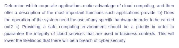 Determine which corporate applications make advantage of cloud computing, and then
offer a description of the most important functions such applications provide. b) Does
the operation of the system need the use of any specific hardware in order to be carried
out? c) Providing a safe computing environment should be a priority in order to
guarantee the integrity of cloud services that are used in business contexts. This will
lower the likelihood that there will be a breach of cyber security.