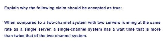 Explain why the following claim should be accepted as true:
When compared to a two-channel system with two servers running at the same
rate as a single server, a single-channel system has a wait time that is more
than twice that of the two-channel system.