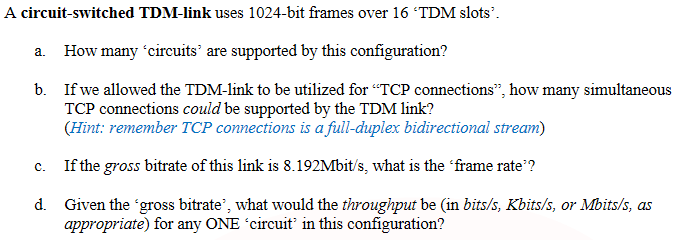 A circuit-switched TDM-link uses 1024-bit frames over 16 TDM slots'.
a. How many 'circuits’ are supported by this configuration?
b. If we allowed the TDM-link to be utilized for "TCP connections", how many simultaneous
TCP connections could be supported by the TDM link?
(Hint: remember TCP connections is a full-duplex bidirectional stream)
If the gross bitrate of this link is 8.192Mbit/s, what is the 'frame rate'?
C.
d. Given the 'gross bitrate', what would the throughput be (in bits/s, Kbits/s, or Mbits/s, as
appropriate) for any ONE 'circuit in this configuration?
