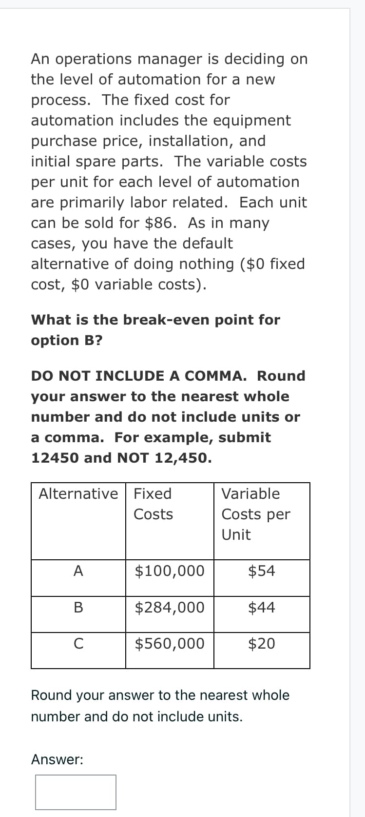 An operations manager is deciding on
the level of automation for a new
process. The fixed cost for
automation includes the equipment
purchase price, installation, and
initial spare parts. The variable costs
per unit for each level of automation
are primarily labor related. Each unit
can be sold for $86. As in many
cases, you have the default
alternative of doing nothing ($0 fixed
cost, $0 variable costs).
What is the break-even point for
option B?
DO NOT INCLUDE A COMMA. Round
your answer to the nearest whole
number and do not include units or
a comma. For example, submit
12450 and NOT 12,450.
Alternative Fixed
Costs
A
B
C
$100,000
$284,000
$560,000
Answer:
Variable
Costs per
Unit
$54
$44
$20
Round your answer to the nearest whole
number and do not include units.