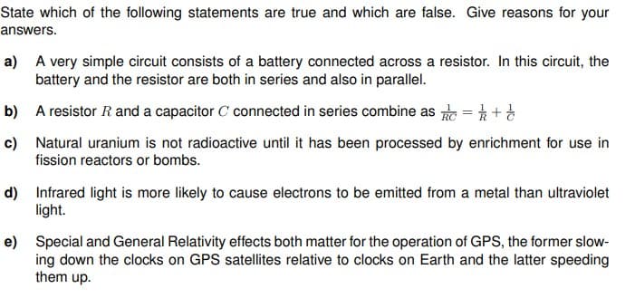 State which of the following statements are true and which are false. Give reasons for your
answers.
a) A very simple circuit consists of a battery connected across a resistor. In this circuit, the
battery and the resistor are both in series and also in parallel.
b) A resistor R and a capacitor C connected in series combine as = +
c) Natural uranium is not radioactive until it has been processed by enrichment for use in
fission reactors or bombs.
d) Infrared light is more likely to cause electrons to be emitted from a metal than ultraviolet
light.
e) Special and General Relativity effects both matter for the operation of GPS, the former slow-
ing down the clocks on GPS satellites relative to clocks on Earth and the latter speeding
them up.
