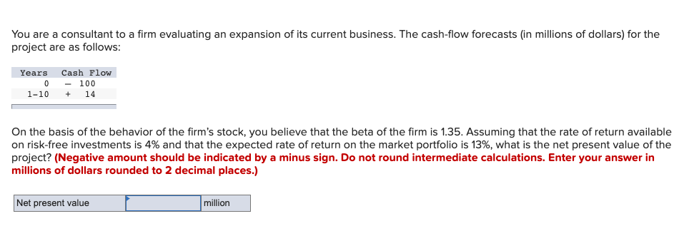 You are a consultant to a firm evaluating an expansion of its current business. The cash-flow forecasts (in millions of dollars) for the
project are as follows:
Years
Cash Flow
100
1-10
14
On the basis of the behavior of the firm's stock, you believe that the beta of the firm is 1.35. Assuming that the rate of return available
on risk-free investments is 4% and that the expected rate of return on the market portfolio is 13%, what is the net present value of the
project? (Negative amount should be indicated by a minus sign. Do not round intermediate calculations. Enter your answer in
millions of dollars rounded to 2 decimal places.)
Net present value
million
