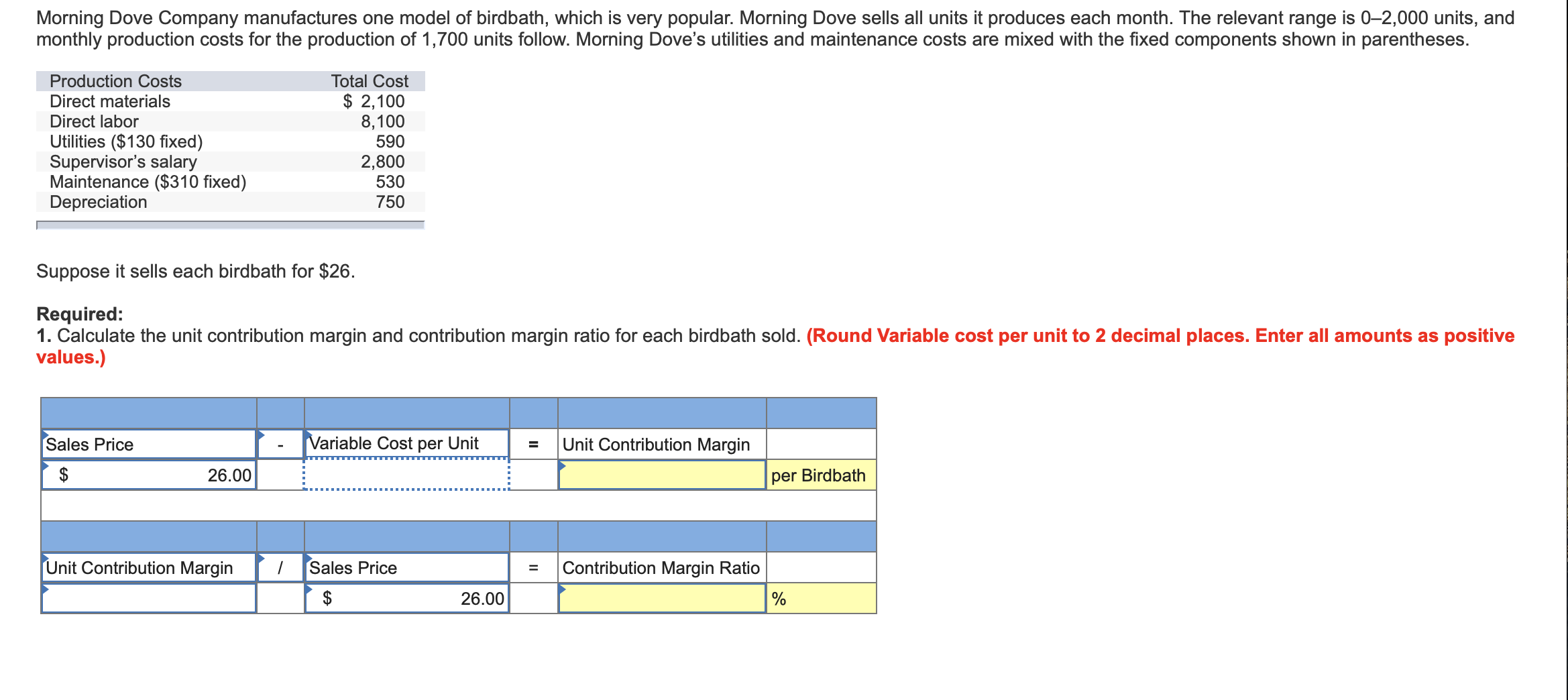 Morning Dove Company manufactures one model of birdbath, which is very popular. Morning Dove sells all units it produces each month. The relevant range is 0-2,000 units, and
monthly production costs for the production of 1,700 units follow. Morning Dove's utilities and maintenance costs are mixed with the fixed components shown in parentheses.
Production Costs
Total Cost
$ 2,100
8,100
590
Direct materials
Direct labor
Utilities ($130 fixed)
Supervisor's salary
Maintenance ($310 fixed)
Depreciation
2,800
530
750
Suppose it sells each birdbath for $26
Required:
1. Calculate the unit contribution margin and contribution margin ratio for each birdbath sold. (Round Variable cost per unit to 2 decimal places. Enter all amounts as positive
values.)
Variable Cost per Unit
Sales Price
Unit Contribution Margin
=
26.00
per Birdbath
Unit Contribution Margin
Sales Price
/
Contribution Margin Ratio
=
$
26.00
%
