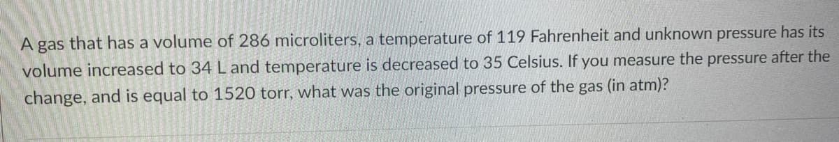 A gas that has a volume of 286 microliters, a temperature of 119 Fahrenheit and unknown pressure has its
volume increased to 34 L and temperature is decreased to 35 Celsius. If you measure the pressure after the
change, and is equal to 1520 torr, what was the original pressure of the gas (in atm)?
