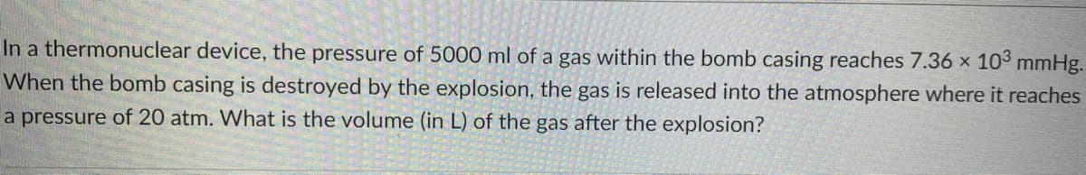 In a thermonuclear device, the pressure of 5000 ml of a gas within the bomb casing reaches 7.36 x 10³ mmHg.
When the bomb casing is destroyed by the explosion, the gas is released into the atmosphere where it reaches
a pressure of 20 atm. What is the volume (in L) of the gas after the explosion?