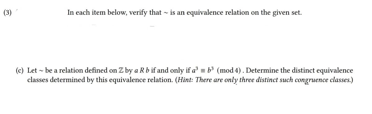 In each item below, verify that ~ is an equivalence relation on the given set.
(c) Let - be a relation defined on Z by a R b if and only if a³ = b3 (mod 4). Determine the distinct equivalence
classes determined by this equivalence relation. (Hint: There are only three distinct such congruence classes.)
