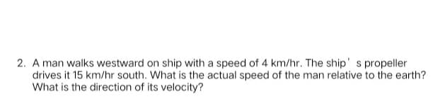 2. A man walks westward on ship with a speed of 4 km/hr. The ship' s propeller
drives it 15 km/hr south. What is the actual speed of the man relative to the earth?
What is the direction of its velocity?
