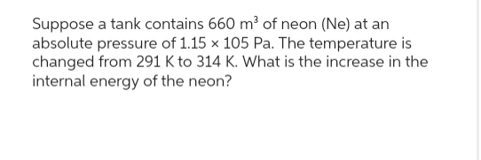 Suppose a tank contains 660 m³ of neon (Ne) at an
absolute pressure of 1.15 x 105 Pa. The temperature is
changed from 291 K to 314 K. What is the increase in the
internal energy of the neon?