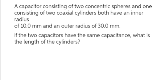 A capacitor consisting of two concentric spheres and one
consisting of two coaxial cylinders both have an inner
radius
of 10.0 mm and an outer radius of 30.0 mm.
if the two capacitors have the same capacitance, what is
the length of the cylinders?