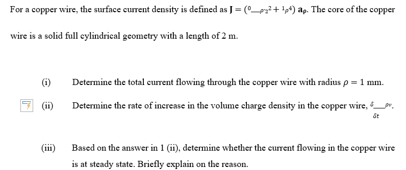 For a copper wire, the surface current density is defined as J = (0_pz?+ !p4) ap. The core of the copper
wire is a solid full cylindrical geometry with a length of 2 m.
(i)
Determine the total current flowing through the copper wire with radius p = 1 mm.
(ii)
Determine the rate of increase in the volume charge density in the copper wire, ô_pr.
ốt
(iii)
Based on the answer in 1 (ii), determine whether the current flowing in the copper wire
is at steady state. Briefly explain on the reason.

