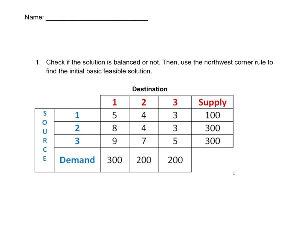 Name:
1. Check if the solution is balanced or not. Then, use the northwest corner rule to
find the initial basic feasible solution.
Destination
1
2
3
Supply
S
1
5
4
3
100
2
8
4
3
300
R
9.
7
300
C
E
Demand
300
200
200
