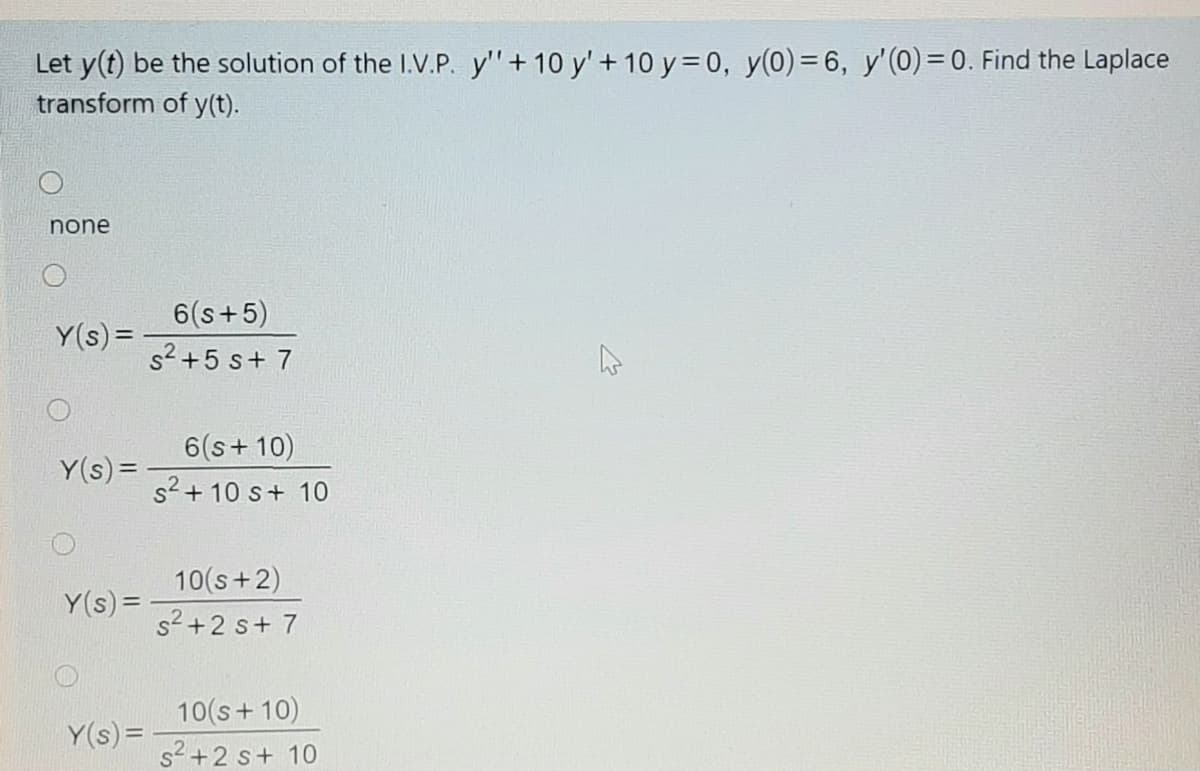 Let y(t) be the solution of the I.V.P. y'"+ 10 y' + 10 y= 0, y(0)= 6, y'(0) = 0. Find the Laplace
transform of y(t).
none
6(s+5)
s2 +5 s+ 7
Y(s) =
6(s+ 10)
Y(s)=
s2 + 10 s+ 10
10(s+2)
Y(s) =
s2+2 s+ 7
10(s+ 10)
Y(s) =
s2+2 s+ 10
