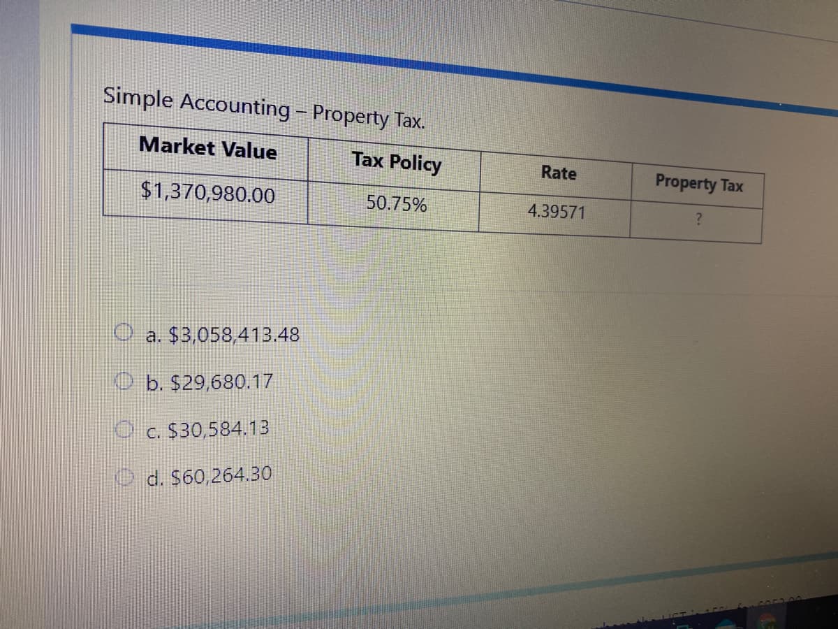 Simple Accounting - Property Tax.
Market Value
Tax Policy
Rate
Property Tax
$1,370,980.00
50.75%
4.39571
a. $3,058,413.48
O b. $29,680.17
O c. $30,584.13
d. $60,264.30
