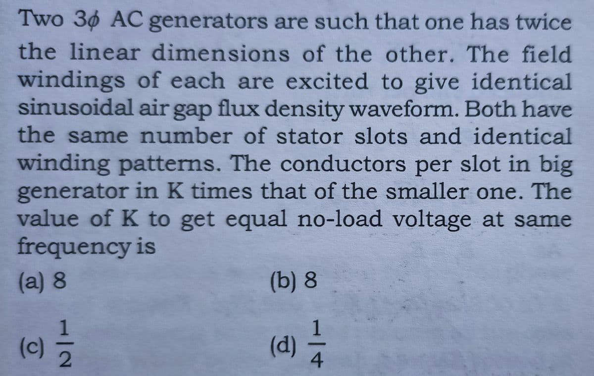 Two 30 AC generators are such that one has twice
the linear dimensions of the other. The field
windings of each are excited to give identical
sinusoidal air gap flux density waveform. Both have
the same number of stator slots and identical
winding patterns. The conductors per slot in big
generator in K times that of the smaller one. The
value of K to get equal no-load voltage at same
frequency is
(a)8
(b) 8
1
(d) 7
(c)
4
