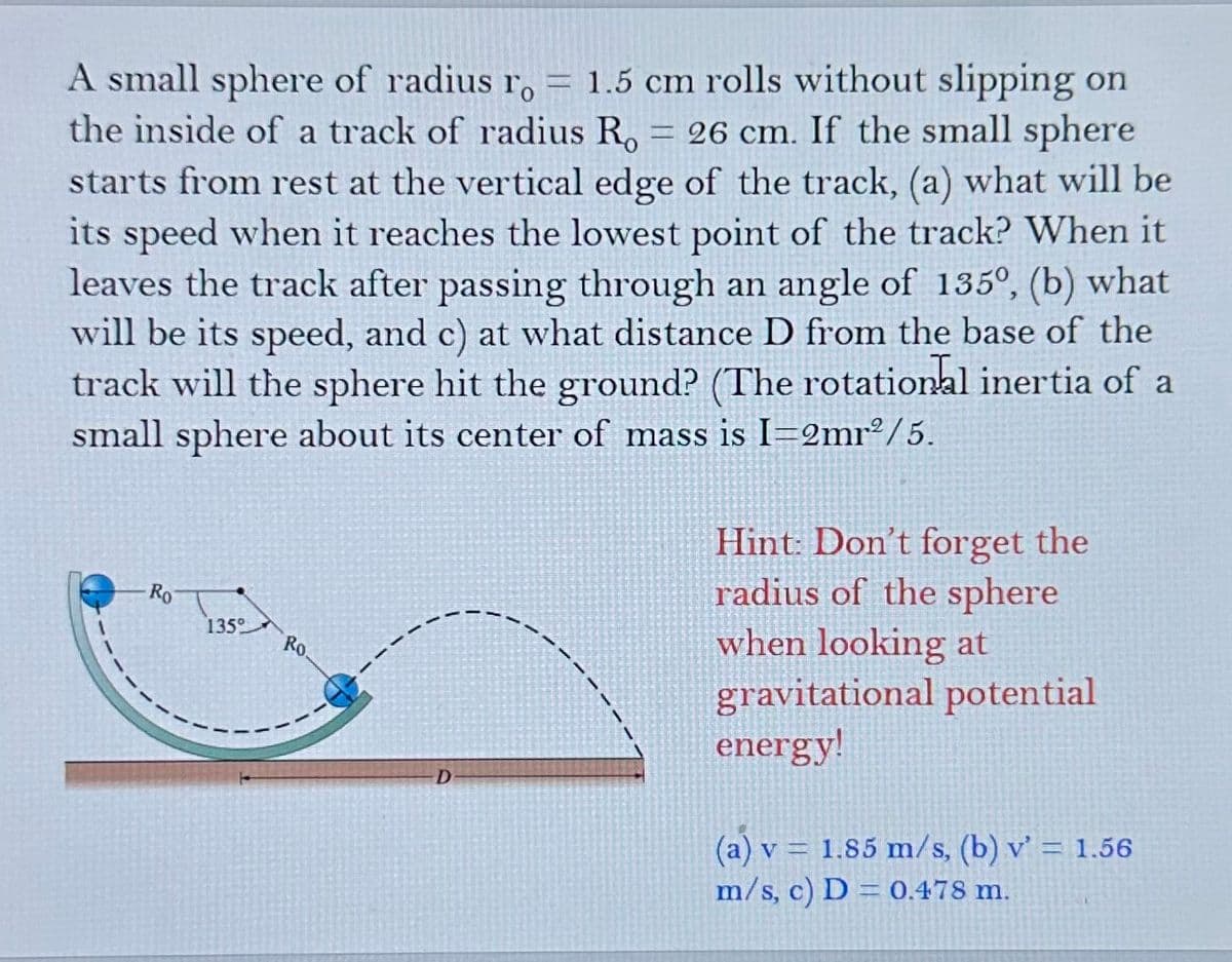 A small sphere of radius ro = 1.5 cm rolls without slipping on
Γο
the inside of a track of radius R₁ = 26 cm. If the small sphere
starts from rest at the vertical edge of the track, (a) what will be
its speed when it reaches the lowest point of the track? When it
leaves the track after passing through an angle of 135°, (b) what
will be its speed, and c) at what distance D from the base of the
track will the sphere hit the ground? (The rotational inertia of a
small sphere about its center of mass is I=2mr2/5.
Ro
135°
Ro.
D
Hint: Don't forget the
radius of the sphere
when looking at
gravitational potential
energy!
(a) v1.85 m/s, (b) v' = 1.56
m/s, c) D= 0.478 m.