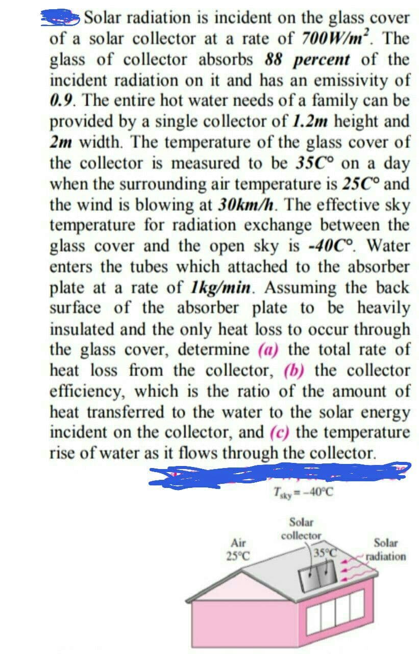 Solar radiation is incident on the glass cover
of a solar collector at a rate of 700W/m². The
glass of collector absorbs 88 percent of the
incident radiation on it and has an emissivity of
0.9. The entire hot water needs of a family can be
provided by a single collector of 1.2m height and
2m width. The temperature of the glass cover of
the collector is measured to be 35C° on a day
when the surrounding air temperature is 25C° and
the wind is blowing at 30km/h. The effective sky
temperature for radiation exchange between the
glass cover and the open sky is -40C°. Water
enters the tubes which attached to the absorber
plate at a rate of 1kg/min. Assuming the back
surface of the absorber plate to be heavily
insulated and the only heat loss to occur through
the glass cover, determine (a) the total rate of
heat loss from the collector, (b) the collector
efficiency, which is the ratio of the amount of
heat transferred to the water to the solar energy
incident on the collector, and (c) the temperature
rise of water as it flows through the collector.
Tky =-40°C
%3D
Solar
collector
35°C
Air
Solar
25°C
radiation
