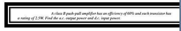 A class B push-pull amplifier has an efficiency of 60% and each transistor has
a rating of 2.5W. Find the a.c. output power and d.c. input power.