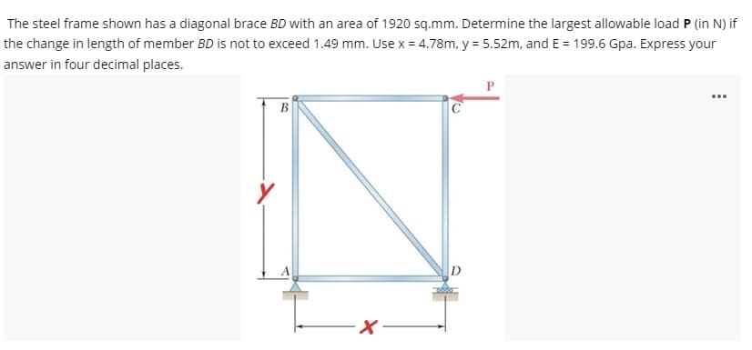 The steel frame shown has a diagonal brace BD with an area of 1920 sq.mm. Determine the largest allowable load P (in N) if
the change in length of member BD is not to exceed 1.49 mm. Use x = 4.78m, y = 5.52m, and E = 199.6 Gpa. Express your
answer in four decimal places.
В
D
メー
