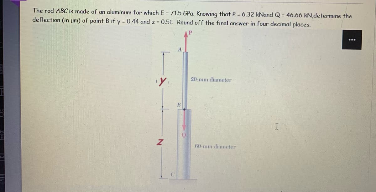 The rod ABC is made of an aluminum for which E = 71.5 GPa. Knowing that P = 6.32 kNand Q = 46.66 kN,determine the
deflection (in um) of point B if y = 0.44 and z = 0.51. Round off the final answer in four decimal places.
20-mm diameter
60-mm diameter
