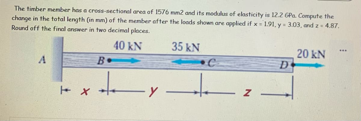The timber member has a cross-sectional area of 1576 mm2 and its modulus of elasticity is 12.2 GPa. Compute the
change in the total length (in mm) of the member after the loads shown are applied if x = 1.91, y = 3.03, and z = 4.87.
Round off the final answer in two decimal places.
40 kN
35 kN
20 kN
B.
