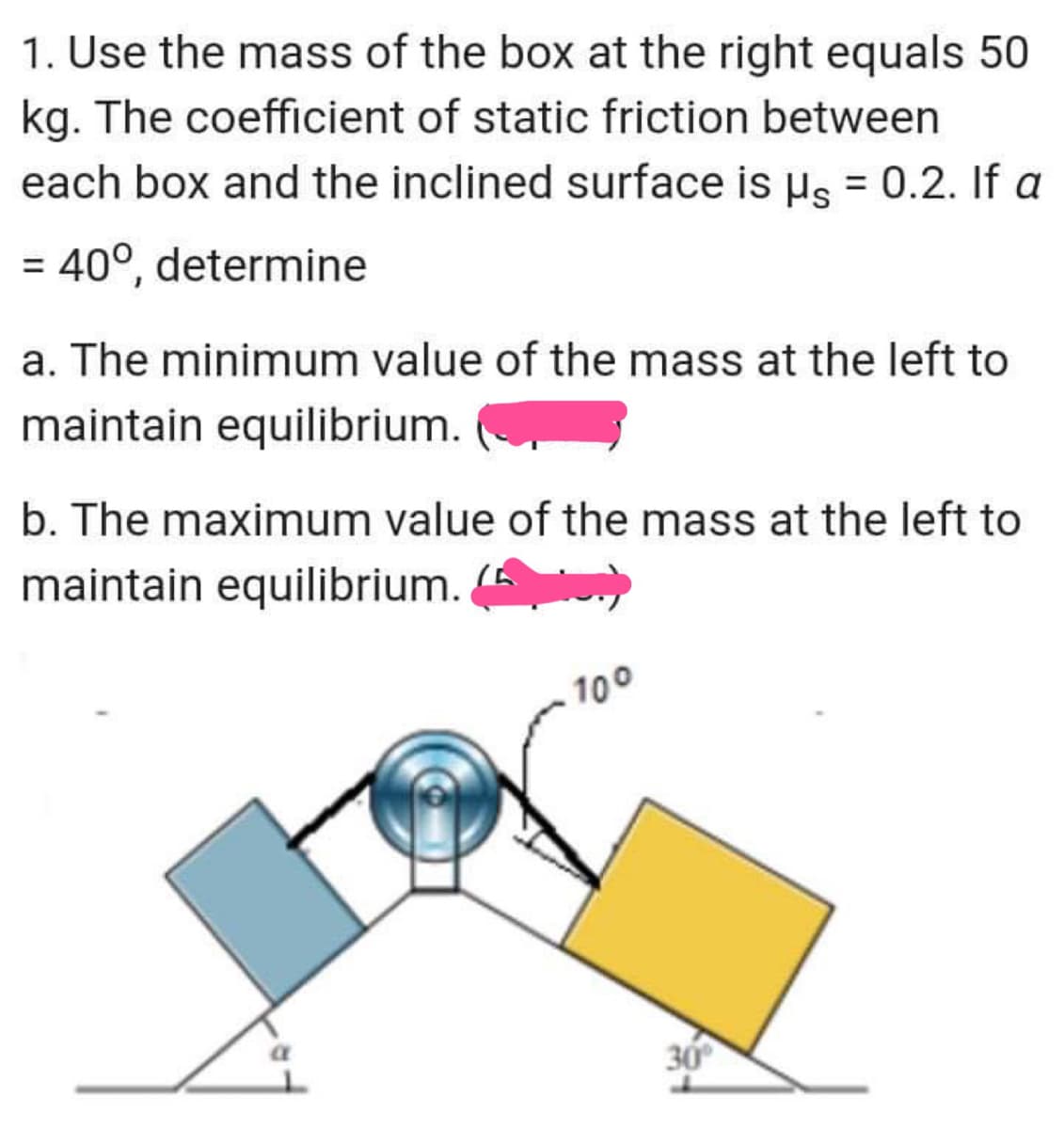 1. Use the mass of the box at the right equals 50
kg. The coefficient of static friction between
each box and the inclined surface is µs = 0.2. If a
= 40°, determine
a. The minimum value of the mass at the left to
maintain equilibrium.
b. The maximum value of the mass at the left to
maintain equilibrium. (
100
30
